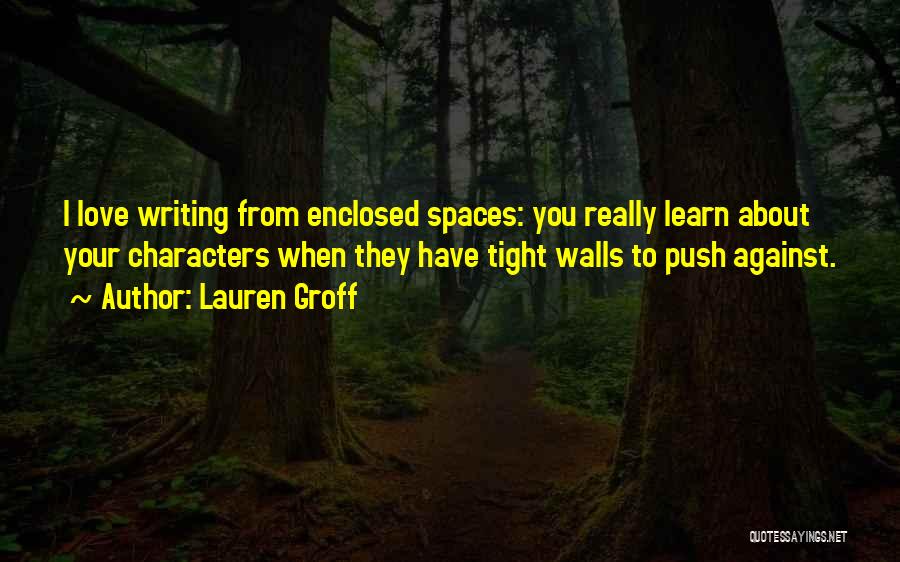 Lauren Groff Quotes: I Love Writing From Enclosed Spaces: You Really Learn About Your Characters When They Have Tight Walls To Push Against.