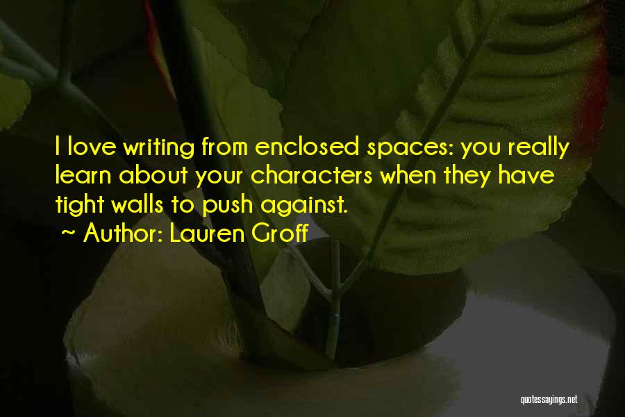 Lauren Groff Quotes: I Love Writing From Enclosed Spaces: You Really Learn About Your Characters When They Have Tight Walls To Push Against.