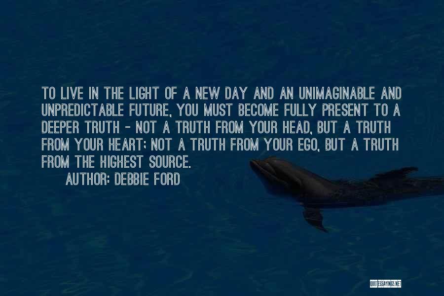 Debbie Ford Quotes: To Live In The Light Of A New Day And An Unimaginable And Unpredictable Future, You Must Become Fully Present