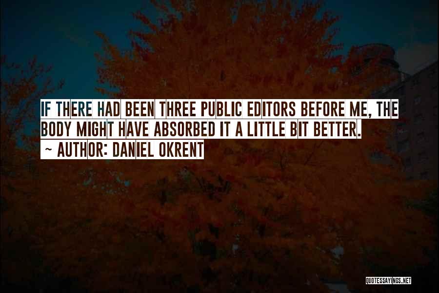 Daniel Okrent Quotes: If There Had Been Three Public Editors Before Me, The Body Might Have Absorbed It A Little Bit Better.