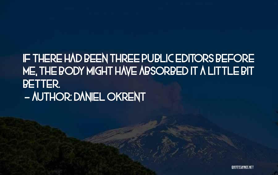 Daniel Okrent Quotes: If There Had Been Three Public Editors Before Me, The Body Might Have Absorbed It A Little Bit Better.