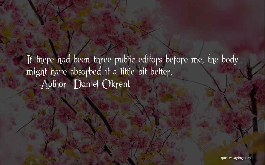 Daniel Okrent Quotes: If There Had Been Three Public Editors Before Me, The Body Might Have Absorbed It A Little Bit Better.