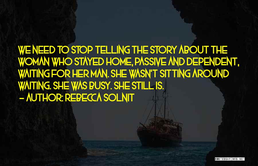 Rebecca Solnit Quotes: We Need To Stop Telling The Story About The Woman Who Stayed Home, Passive And Dependent, Waiting For Her Man.