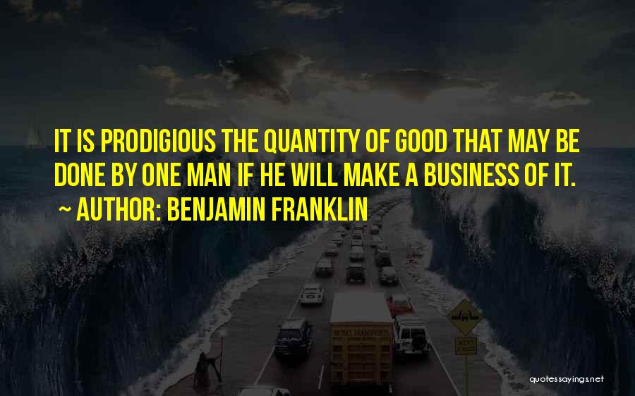 Benjamin Franklin Quotes: It Is Prodigious The Quantity Of Good That May Be Done By One Man If He Will Make A Business