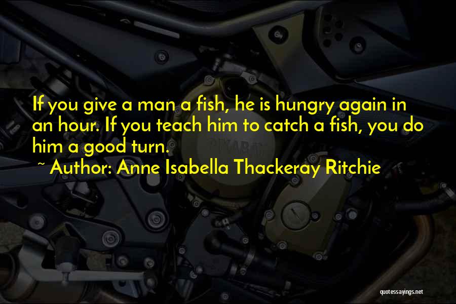 Anne Isabella Thackeray Ritchie Quotes: If You Give A Man A Fish, He Is Hungry Again In An Hour. If You Teach Him To Catch