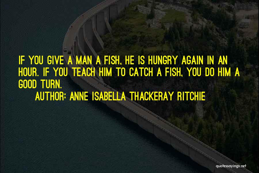 Anne Isabella Thackeray Ritchie Quotes: If You Give A Man A Fish, He Is Hungry Again In An Hour. If You Teach Him To Catch