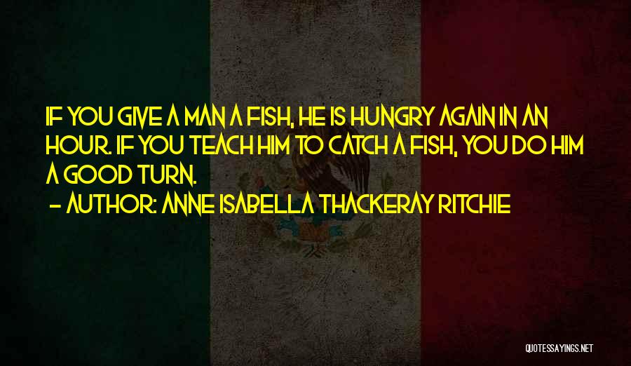 Anne Isabella Thackeray Ritchie Quotes: If You Give A Man A Fish, He Is Hungry Again In An Hour. If You Teach Him To Catch