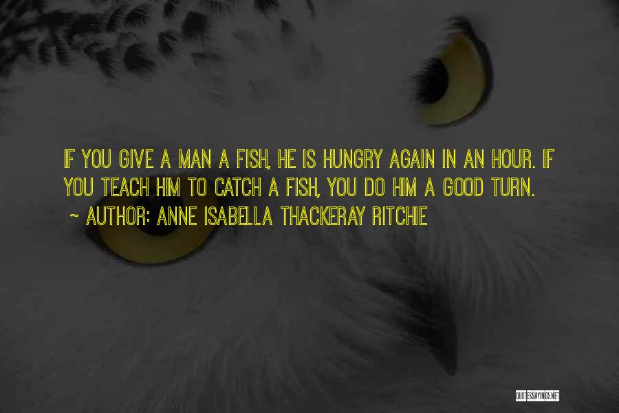 Anne Isabella Thackeray Ritchie Quotes: If You Give A Man A Fish, He Is Hungry Again In An Hour. If You Teach Him To Catch