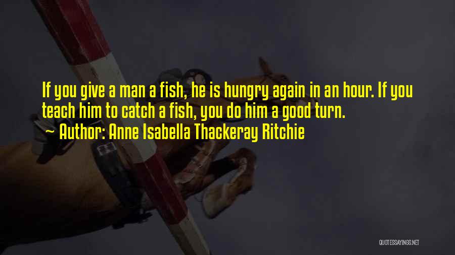 Anne Isabella Thackeray Ritchie Quotes: If You Give A Man A Fish, He Is Hungry Again In An Hour. If You Teach Him To Catch