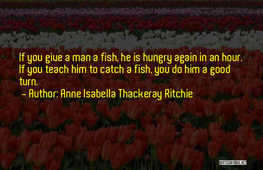 Anne Isabella Thackeray Ritchie Quotes: If You Give A Man A Fish, He Is Hungry Again In An Hour. If You Teach Him To Catch