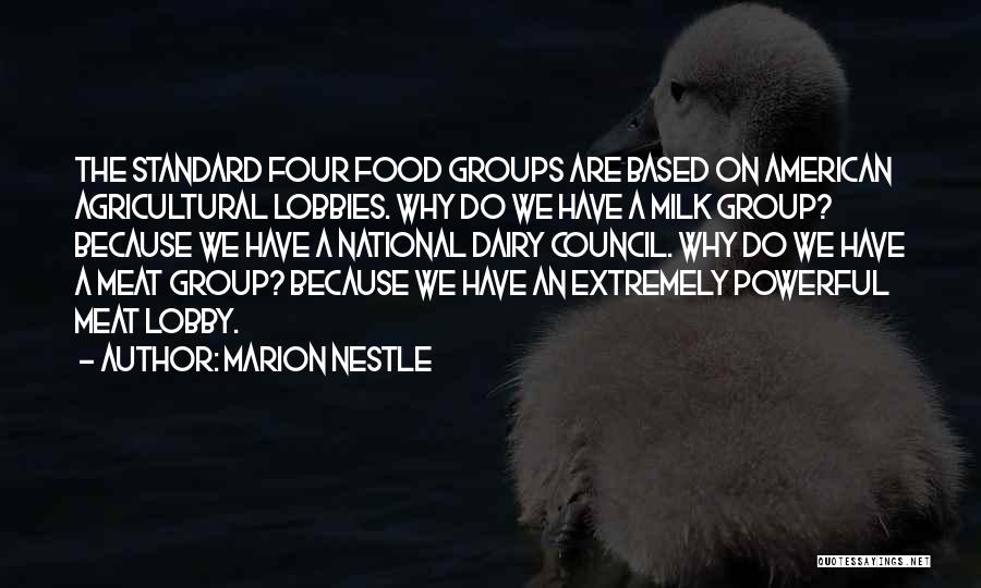 Marion Nestle Quotes: The Standard Four Food Groups Are Based On American Agricultural Lobbies. Why Do We Have A Milk Group? Because We