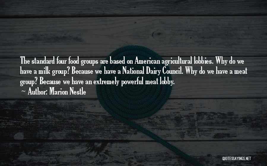 Marion Nestle Quotes: The Standard Four Food Groups Are Based On American Agricultural Lobbies. Why Do We Have A Milk Group? Because We