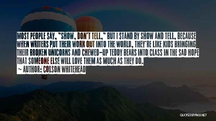 Colson Whitehead Quotes: Most People Say, Show, Don't Tell, But I Stand By Show And Tell, Because When Writers Put Their Work Out