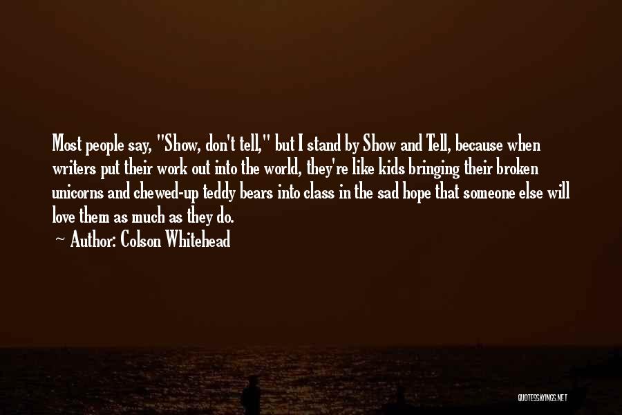 Colson Whitehead Quotes: Most People Say, Show, Don't Tell, But I Stand By Show And Tell, Because When Writers Put Their Work Out