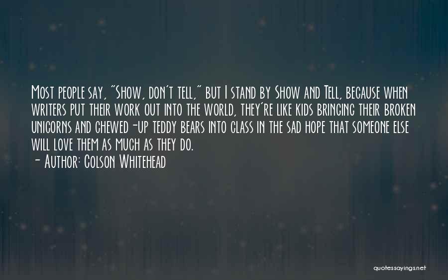 Colson Whitehead Quotes: Most People Say, Show, Don't Tell, But I Stand By Show And Tell, Because When Writers Put Their Work Out