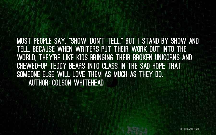 Colson Whitehead Quotes: Most People Say, Show, Don't Tell, But I Stand By Show And Tell, Because When Writers Put Their Work Out