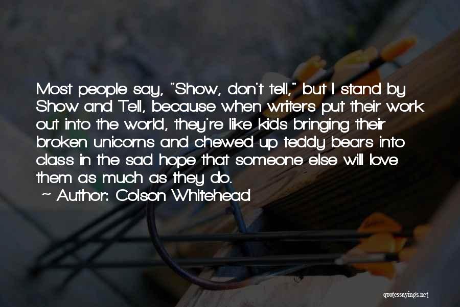 Colson Whitehead Quotes: Most People Say, Show, Don't Tell, But I Stand By Show And Tell, Because When Writers Put Their Work Out