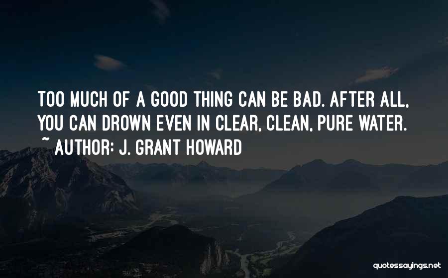 J. Grant Howard Quotes: Too Much Of A Good Thing Can Be Bad. After All, You Can Drown Even In Clear, Clean, Pure Water.