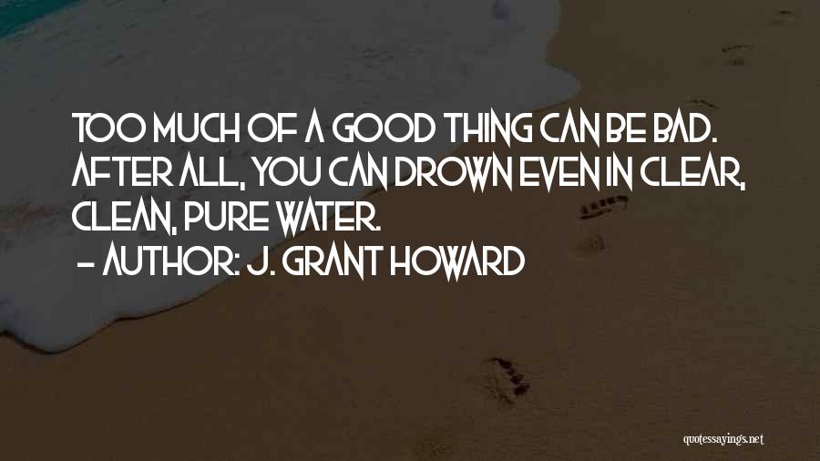 J. Grant Howard Quotes: Too Much Of A Good Thing Can Be Bad. After All, You Can Drown Even In Clear, Clean, Pure Water.