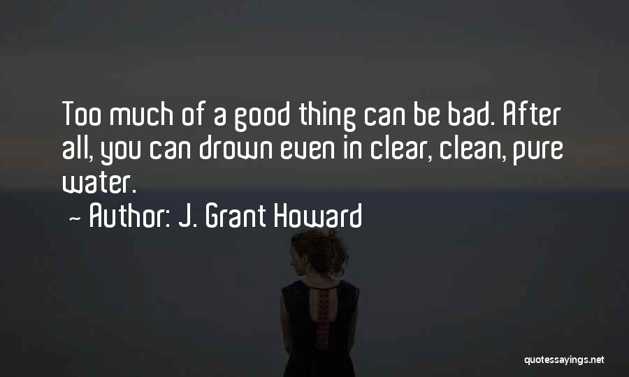 J. Grant Howard Quotes: Too Much Of A Good Thing Can Be Bad. After All, You Can Drown Even In Clear, Clean, Pure Water.