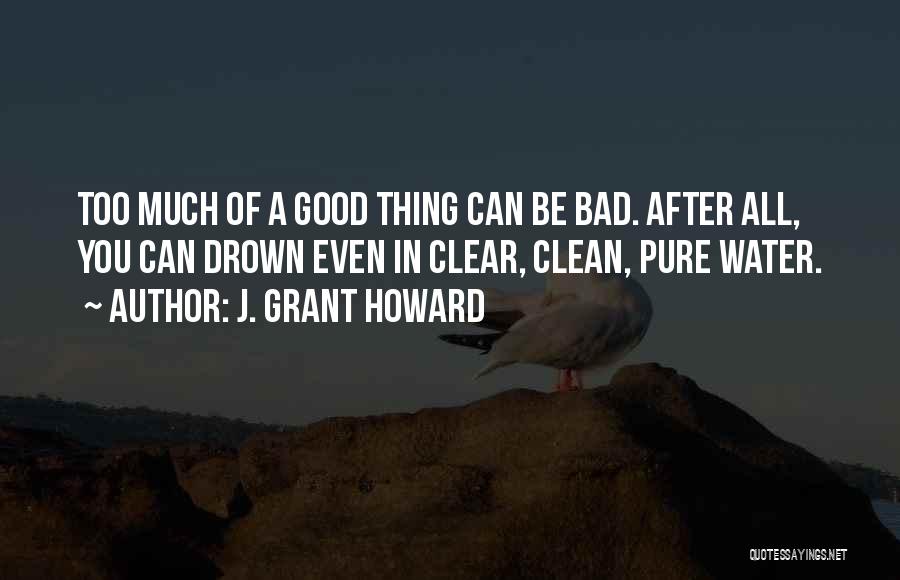 J. Grant Howard Quotes: Too Much Of A Good Thing Can Be Bad. After All, You Can Drown Even In Clear, Clean, Pure Water.