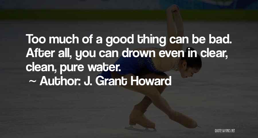 J. Grant Howard Quotes: Too Much Of A Good Thing Can Be Bad. After All, You Can Drown Even In Clear, Clean, Pure Water.