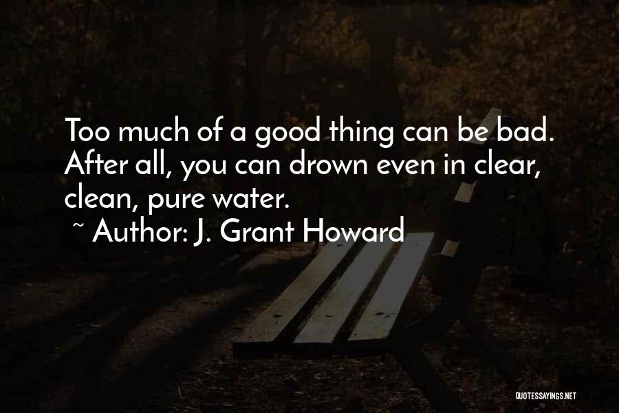 J. Grant Howard Quotes: Too Much Of A Good Thing Can Be Bad. After All, You Can Drown Even In Clear, Clean, Pure Water.
