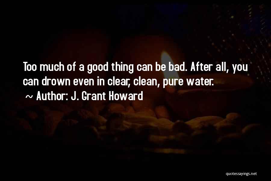 J. Grant Howard Quotes: Too Much Of A Good Thing Can Be Bad. After All, You Can Drown Even In Clear, Clean, Pure Water.