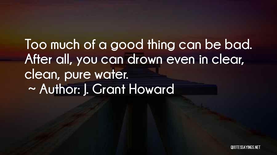 J. Grant Howard Quotes: Too Much Of A Good Thing Can Be Bad. After All, You Can Drown Even In Clear, Clean, Pure Water.