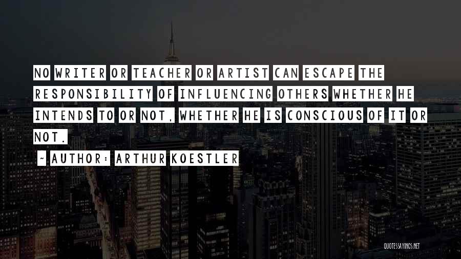 Arthur Koestler Quotes: No Writer Or Teacher Or Artist Can Escape The Responsibility Of Influencing Others Whether He Intends To Or Not, Whether