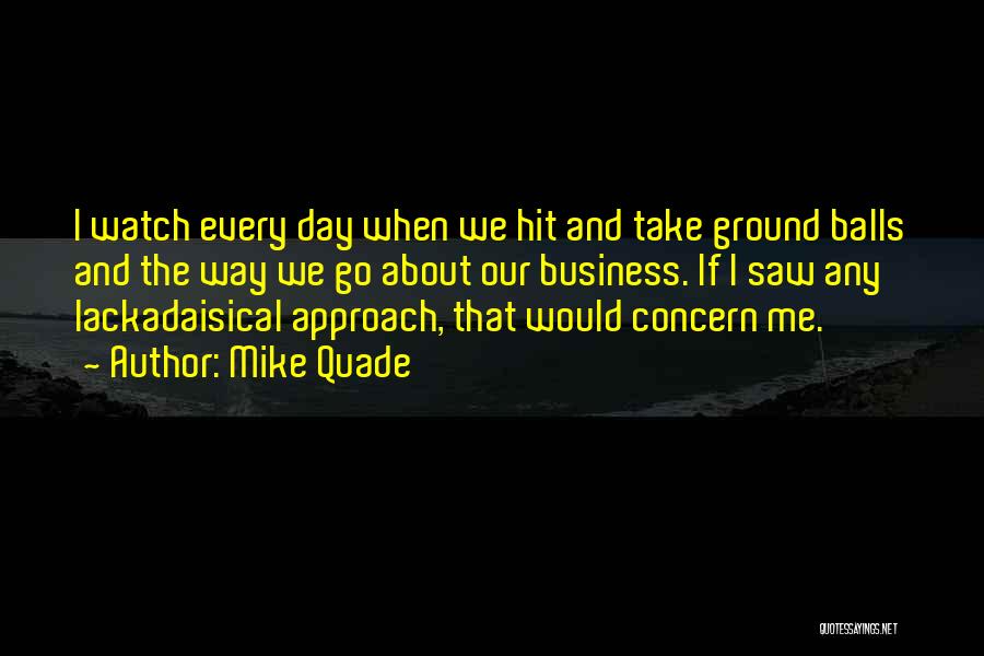 Mike Quade Quotes: I Watch Every Day When We Hit And Take Ground Balls And The Way We Go About Our Business. If
