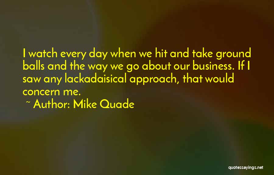 Mike Quade Quotes: I Watch Every Day When We Hit And Take Ground Balls And The Way We Go About Our Business. If
