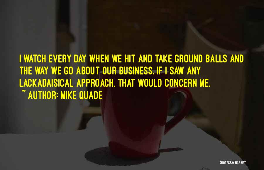 Mike Quade Quotes: I Watch Every Day When We Hit And Take Ground Balls And The Way We Go About Our Business. If