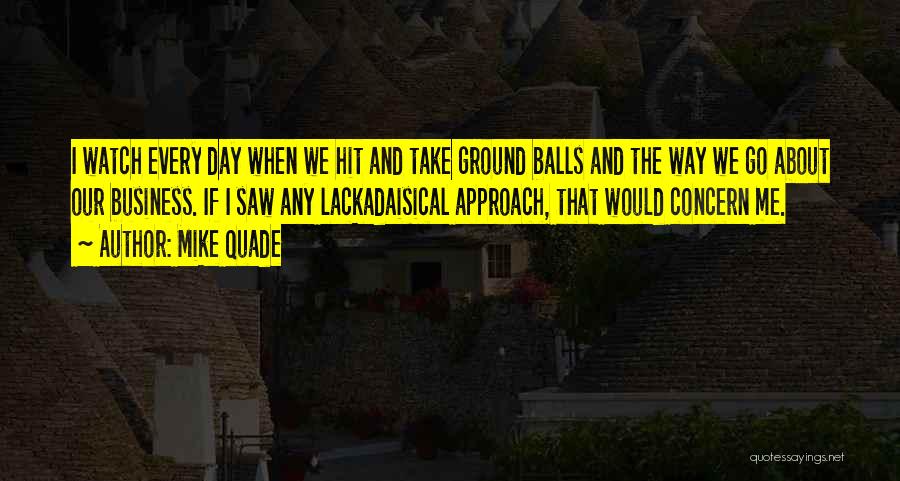 Mike Quade Quotes: I Watch Every Day When We Hit And Take Ground Balls And The Way We Go About Our Business. If