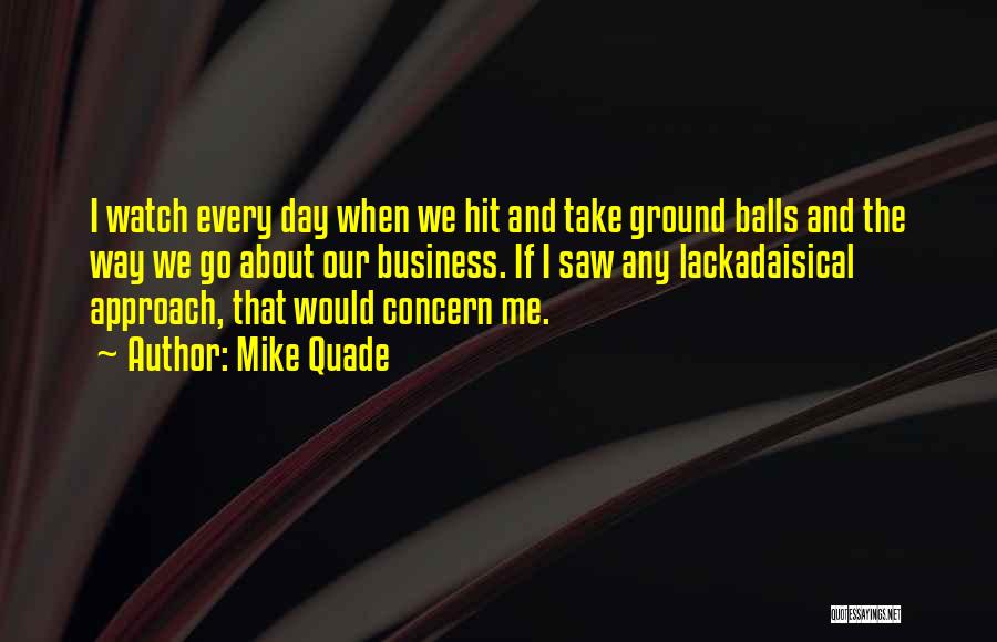 Mike Quade Quotes: I Watch Every Day When We Hit And Take Ground Balls And The Way We Go About Our Business. If