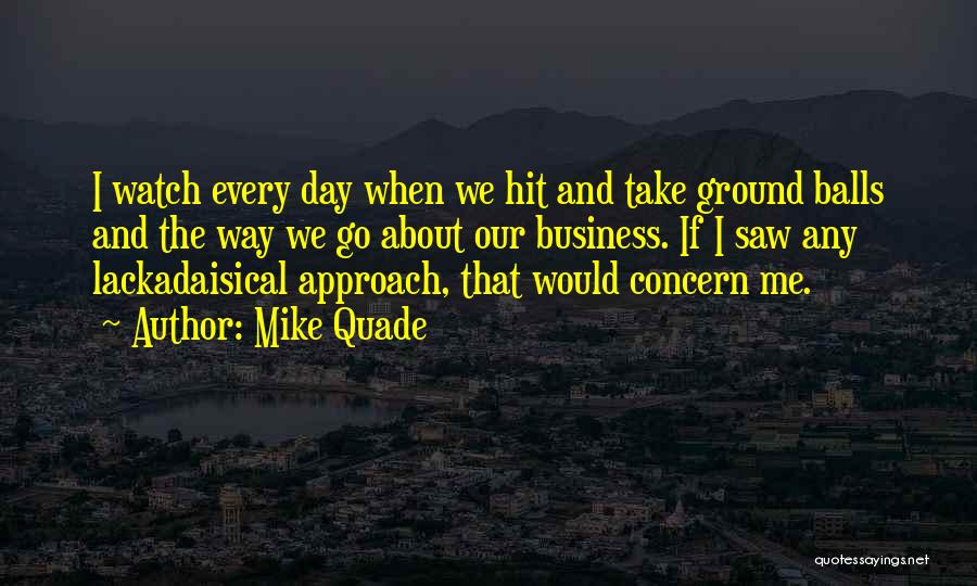 Mike Quade Quotes: I Watch Every Day When We Hit And Take Ground Balls And The Way We Go About Our Business. If