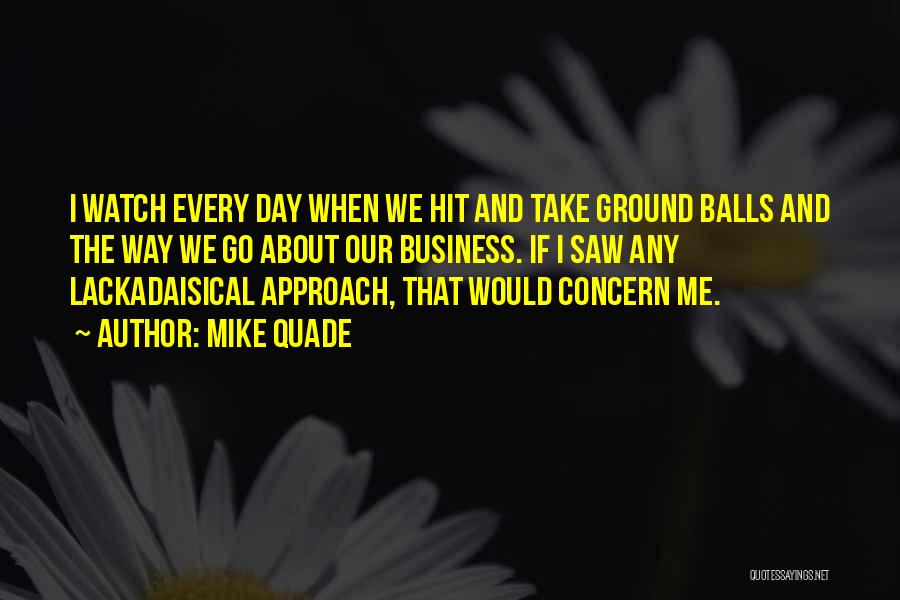 Mike Quade Quotes: I Watch Every Day When We Hit And Take Ground Balls And The Way We Go About Our Business. If