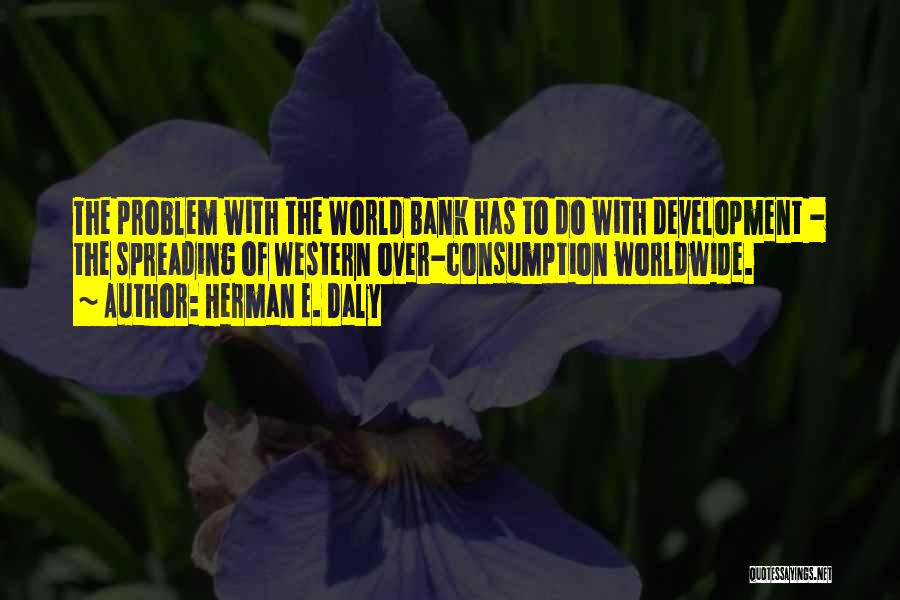 Herman E. Daly Quotes: The Problem With The World Bank Has To Do With Development - The Spreading Of Western Over-consumption Worldwide.