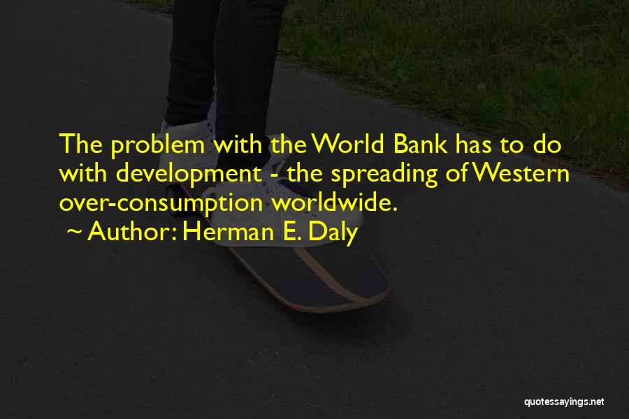 Herman E. Daly Quotes: The Problem With The World Bank Has To Do With Development - The Spreading Of Western Over-consumption Worldwide.