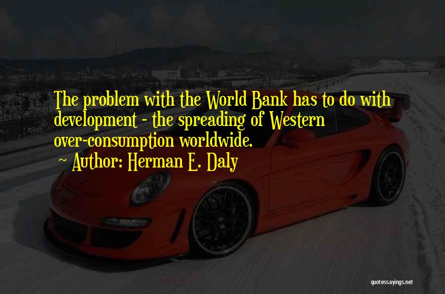 Herman E. Daly Quotes: The Problem With The World Bank Has To Do With Development - The Spreading Of Western Over-consumption Worldwide.