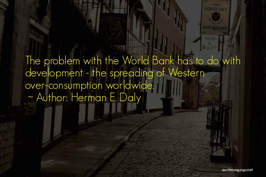 Herman E. Daly Quotes: The Problem With The World Bank Has To Do With Development - The Spreading Of Western Over-consumption Worldwide.