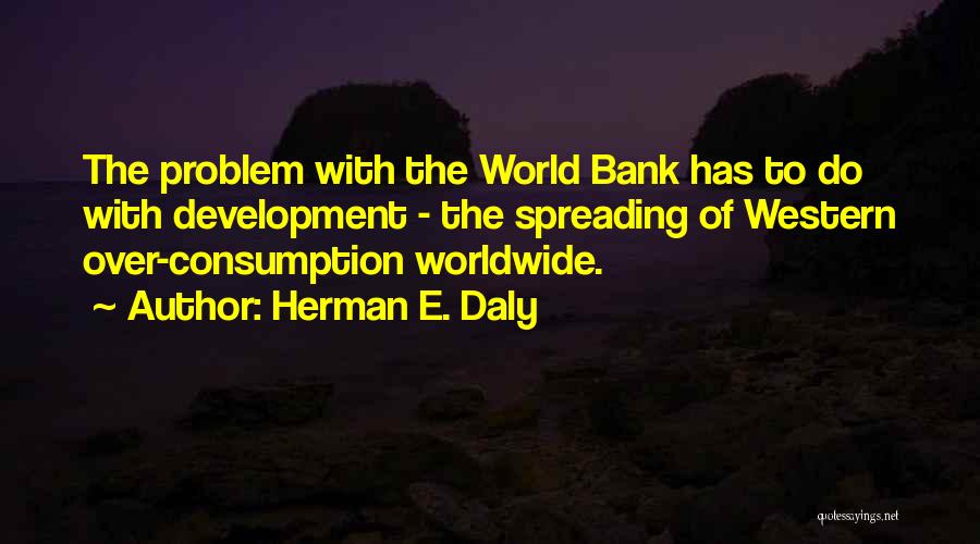 Herman E. Daly Quotes: The Problem With The World Bank Has To Do With Development - The Spreading Of Western Over-consumption Worldwide.