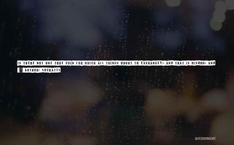 Socrates Quotes: Is There Not One True Coin For Which All Things Ought To Exchange?- And That Is Wisdom; And Only In