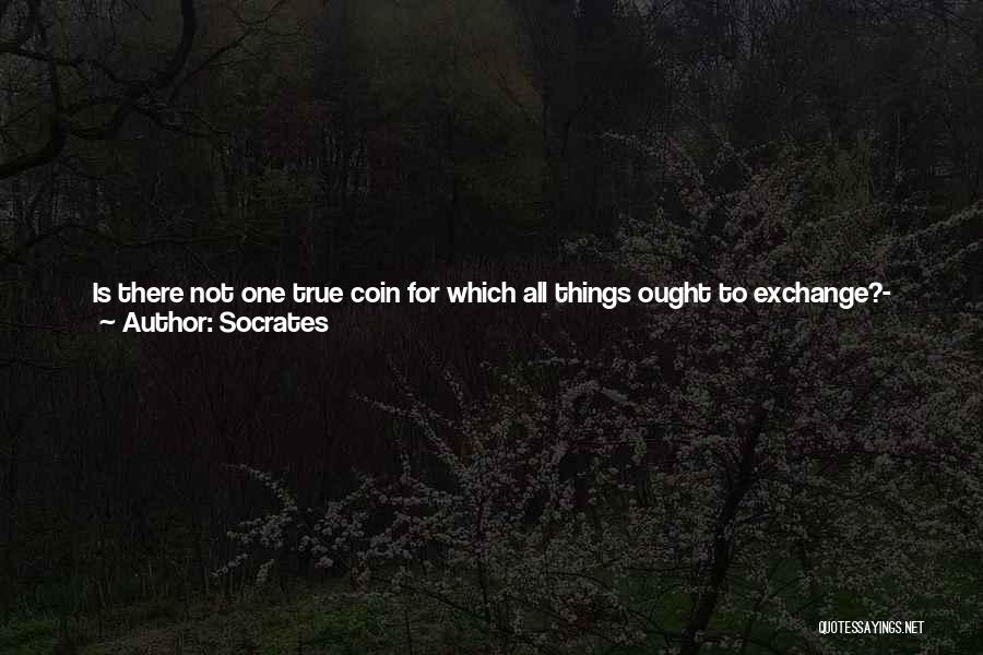 Socrates Quotes: Is There Not One True Coin For Which All Things Ought To Exchange?- And That Is Wisdom; And Only In