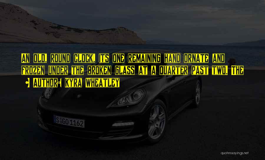 Kyra Wheatley Quotes: An Old, Round Clock, Its One Remaining Hand Ornate And Frozen Under The Broken Glass At A Quarter Past Two.
