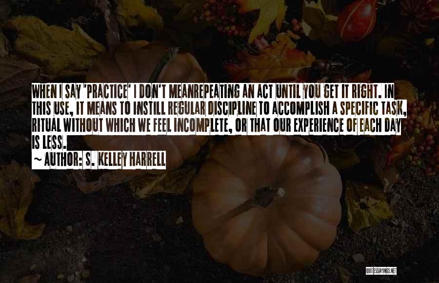 S. Kelley Harrell Quotes: When I Say 'practice' I Don't Meanrepeating An Act Until You Get It Right. In This Use, It Means To