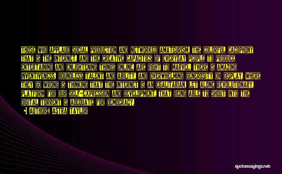 Astra Taylor Quotes: Those Who Applaud Social Production And Networked Amateurism, The Colorful Cacophony That Is The Internet, And The Creative Capacities Of