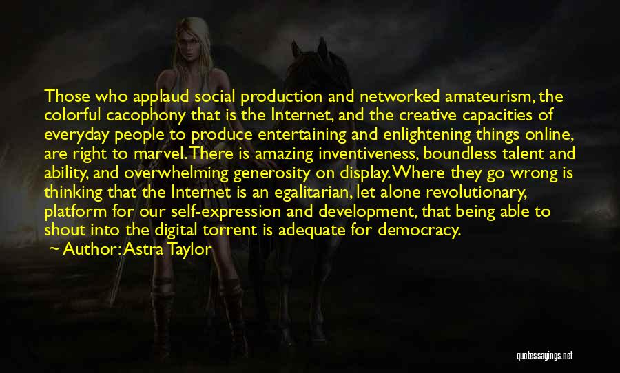 Astra Taylor Quotes: Those Who Applaud Social Production And Networked Amateurism, The Colorful Cacophony That Is The Internet, And The Creative Capacities Of