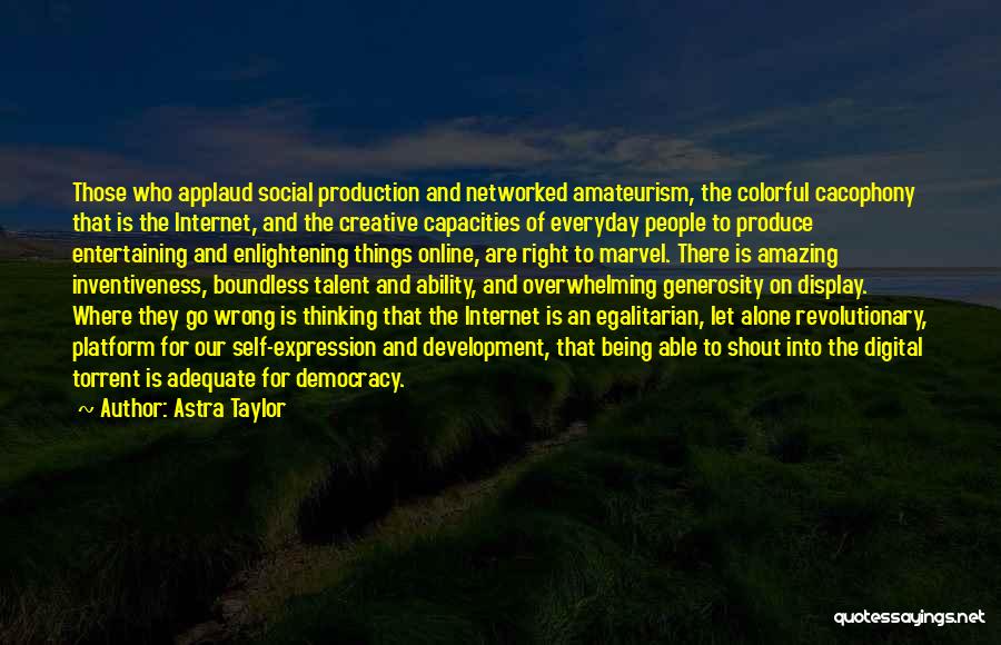 Astra Taylor Quotes: Those Who Applaud Social Production And Networked Amateurism, The Colorful Cacophony That Is The Internet, And The Creative Capacities Of