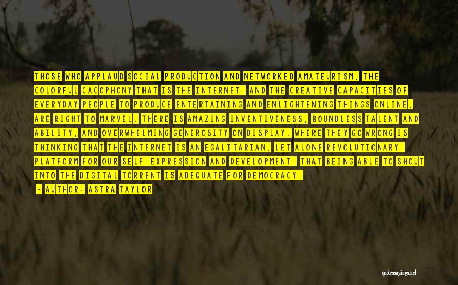 Astra Taylor Quotes: Those Who Applaud Social Production And Networked Amateurism, The Colorful Cacophony That Is The Internet, And The Creative Capacities Of